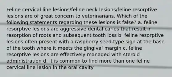 Feline cervical line lesions/feline neck lesions/feline resorptive lesions are of great concern to veterinarians. Which of the following statements regarding these lesions is false? a. feline resorptive lesions are aggressive dental caries that result in resorption of roots and subsequent tooth loss b. feline resorptive lesions often present with a raspberry seed-type sign at the base of the tooth where it meets the gingival margin c. feline resorptive lesions are effectively managed with steroid administration d. it is common to find more than one feline cervical line lesion in the oral cavity