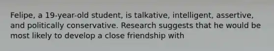 Felipe, a 19-year-old student, is talkative, intelligent, assertive, and politically conservative. Research suggests that he would be most likely to develop a close friendship with