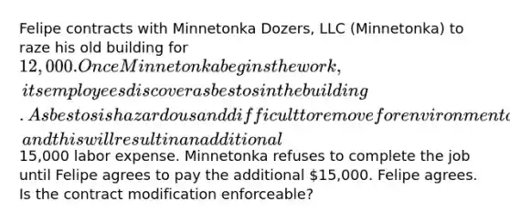 Felipe contracts with Minnetonka Dozers, LLC (Minnetonka) to raze his old building for 12,000. Once Minnetonka begins the work, its employees discover asbestos in the building. Asbestos is hazardous and difficult to remove for environmental and safety reasons, and this will result in an additional15,000 labor expense. Minnetonka refuses to complete the job until Felipe agrees to pay the additional 15,000. Felipe agrees. Is the contract modification enforceable?