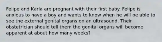 Felipe and Karla are pregnant with their first baby. Felipe is anxious to have a boy and wants to know when he will be able to see the external genital organs on an ultrasound. Their obstetrician should tell them the genital organs will become apparent at about how many weeks?