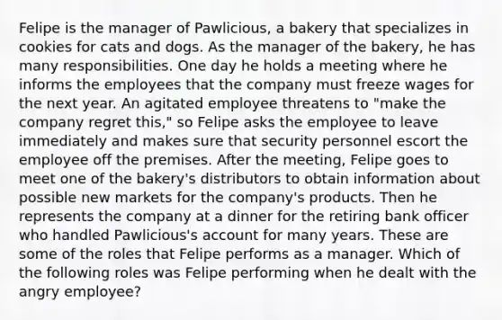 Felipe is the manager of Pawlicious, a bakery that specializes in cookies for cats and dogs. As the manager of the bakery, he has many responsibilities. One day he holds a meeting where he informs the employees that the company must freeze wages for the next year. An agitated employee threatens to "make the company regret this," so Felipe asks the employee to leave immediately and makes sure that security personnel escort the employee off the premises. After the meeting, Felipe goes to meet one of the bakery's distributors to obtain information about possible new markets for the company's products. Then he represents the company at a dinner for the retiring bank officer who handled Pawlicious's account for many years. These are some of the roles that Felipe performs as a manager. Which of the following roles was Felipe performing when he dealt with the angry employee?