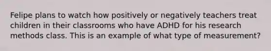 Felipe plans to watch how positively or negatively teachers treat children in their classrooms who have ADHD for his research methods class. This is an example of what type of measurement?