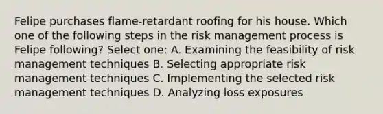 Felipe purchases flame-retardant roofing for his house. Which one of the following steps in the risk management process is Felipe following? Select one: A. Examining the feasibility of risk management techniques B. Selecting appropriate risk management techniques C. Implementing the selected risk management techniques D. Analyzing loss exposures