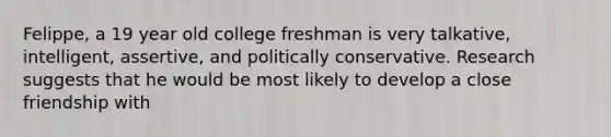 Felippe, a 19 year old college freshman is very talkative, intelligent, assertive, and politically conservative. Research suggests that he would be most likely to develop a close friendship with