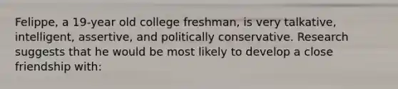 Felippe, a 19-year old college freshman, is very talkative, intelligent, assertive, and politically conservative. Research suggests that he would be most likely to develop a close friendship with: