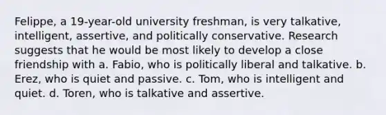 Felippe, a 19-year-old university freshman, is very talkative, intelligent, assertive, and politically conservative. Research suggests that he would be most likely to develop a close friendship with a. Fabio, who is politically liberal and talkative. b. Erez, who is quiet and passive. c. Tom, who is intelligent and quiet. d. Toren, who is talkative and assertive.