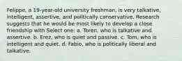 Felippe, a 19-year-old university freshman, is very talkative, intelligent, assertive, and politically conservative. Research suggests that he would be most likely to develop a close friendship with Select one: a. Toren, who is talkative and assertive. b. Erez, who is quiet and passive. c. Tom, who is intelligent and quiet. d. Fabio, who is politically liberal and talkative.