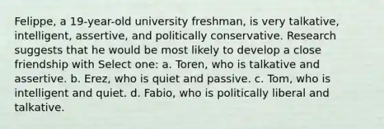 Felippe, a 19-year-old university freshman, is very talkative, intelligent, assertive, and politically conservative. Research suggests that he would be most likely to develop a close friendship with Select one: a. Toren, who is talkative and assertive. b. Erez, who is quiet and passive. c. Tom, who is intelligent and quiet. d. Fabio, who is politically liberal and talkative.