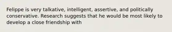 Felippe is very talkative, intelligent, assertive, and politically conservative. Research suggests that he would be most likely to develop a close friendship with