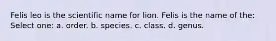 Felis leo is the scientific name for lion. Felis is the name of the: Select one: a. order. b. species. c. class. d. genus.