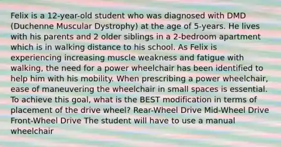 Felix is a 12-year-old student who was diagnosed with DMD (Duchenne Muscular Dystrophy) at the age of 5-years. He lives with his parents and 2 older siblings in a 2-bedroom apartment which is in walking distance to his school. As Felix is experiencing increasing muscle weakness and fatigue with walking, the need for a power wheelchair has been identified to help him with his mobility. When prescribing a power wheelchair, ease of maneuvering the wheelchair in small spaces is essential. To achieve this goal, what is the BEST modification in terms of placement of the drive wheel? Rear-Wheel Drive Mid-Wheel Drive Front-Wheel Drive The student will have to use a manual wheelchair