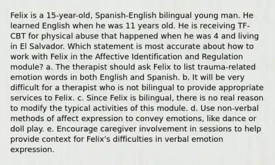 Felix is a 15-year-old, Spanish-English bilingual young man. He learned English when he was 11 years old. He is receiving TF-CBT for physical abuse that happened when he was 4 and living in El Salvador. Which statement is most accurate about how to work with Felix in the Affective Identification and Regulation module? a. The therapist should ask Felix to list trauma-related emotion words in both English and Spanish. b. It will be very difficult for a therapist who is not bilingual to provide appropriate services to Felix. c. Since Felix is bilingual, there is no real reason to modify the typical activities of this module. d. Use non-verbal methods of affect expression to convey emotions, like dance or doll play. e. Encourage caregiver involvement in sessions to help provide context for Felix's difficulties in verbal emotion expression.