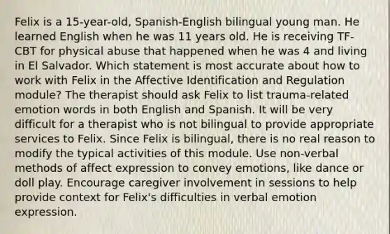 Felix is a 15-year-old, Spanish-English bilingual young man. He learned English when he was 11 years old. He is receiving TF-CBT for physical abuse that happened when he was 4 and living in El Salvador. Which statement is most accurate about how to work with Felix in the Affective Identification and Regulation module? The therapist should ask Felix to list trauma-related emotion words in both English and Spanish. It will be very difficult for a therapist who is not bilingual to provide appropriate services to Felix. Since Felix is bilingual, there is no real reason to modify the typical activities of this module. Use non-verbal methods of affect expression to convey emotions, like dance or doll play. Encourage caregiver involvement in sessions to help provide context for Felix's difficulties in verbal emotion expression.