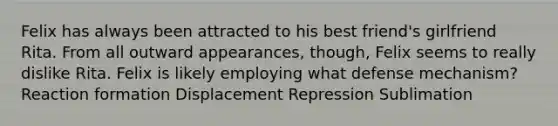 Felix has always been attracted to his best friend's girlfriend Rita. From all outward appearances, though, Felix seems to really dislike Rita. Felix is likely employing what defense mechanism? Reaction formation Displacement Repression Sublimation
