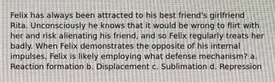 Felix has always been attracted to his best friend's girlfriend Rita. Unconsciously he knows that it would be wrong to flirt with her and risk alienating his friend, and so Felix regularly treats her badly. When Felix demonstrates the opposite of his internal impulses, Felix is likely employing what defense mechanism? a. Reaction formation b. Displacement c. Sublimation d. Repression