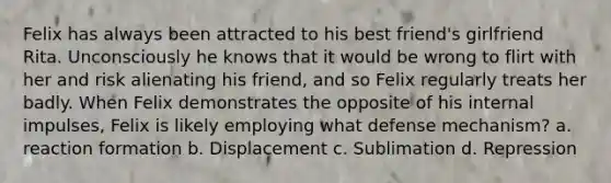 Felix has always been attracted to his best friend's girlfriend Rita. Unconsciously he knows that it would be wrong to flirt with her and risk alienating his friend, and so Felix regularly treats her badly. When Felix demonstrates the opposite of his internal impulses, Felix is likely employing what defense mechanism? a. reaction formation b. Displacement c. Sublimation d. Repression