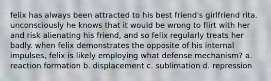 felix has always been attracted to his best friend's girlfriend rita. unconsciously he knows that it would be wrong to flirt with her and risk alienating his friend, and so felix regularly treats her badly. when felix demonstrates the opposite of his internal impulses, felix is likely employing what defense mechanism? a. reaction formation b. displacement c. sublimation d. repression