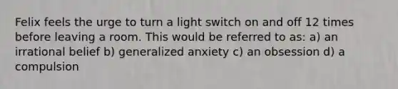 Felix feels the urge to turn a light switch on and off 12 times before leaving a room. This would be referred to as: a) an irrational belief b) generalized anxiety c) an obsession d) a compulsion