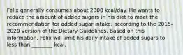 Felix generally consumes about 2300 kcal/day. He wants to reduce the amount of added sugars in his diet to meet the recommendation for added sugar intake, according to the 2015-2020 version of the Dietary Guidelines. Based on this information, Felix will limit his daily intake of added sugars to less than ________ kcal.