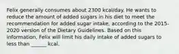 Felix generally consumes about 2300 kcal/day. He wants to reduce the amount of added sugars in his diet to meet the recommendation for added sugar intake, according to the 2015-2020 version of the Dietary Guidelines. Based on this information, Felix will limit his daily intake of added sugars to less than ______ kcal.