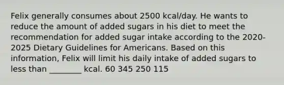 Felix generally consumes about 2500 kcal/day. He wants to reduce the amount of added sugars in his diet to meet the recommendation for added sugar intake according to the 2020-2025 Dietary Guidelines for Americans. Based on this information, Felix will limit his daily intake of added sugars to less than ________ kcal. 60 345 250 115