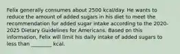 Felix generally consumes about 2500 kcal/day. He wants to reduce the amount of added sugars in his diet to meet the recommendation for added sugar intake according to the 2020-2025 Dietary Guidelines for Americans. Based on this information, Felix will limit his daily intake of added sugars to less than ________ kcal.