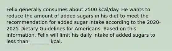 Felix generally consumes about 2500 kcal/day. He wants to reduce the amount of added sugars in his diet to meet the recommendation for added sugar intake according to the 2020-2025 Dietary Guidelines for Americans. Based on this information, Felix will limit his daily intake of added sugars to less than ________ kcal.