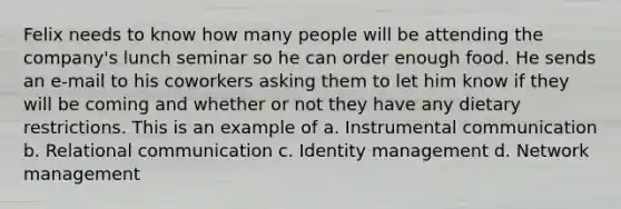 Felix needs to know how many people will be attending the company's lunch seminar so he can order enough food. He sends an e-mail to his coworkers asking them to let him know if they will be coming and whether or not they have any dietary restrictions. This is an example of a. Instrumental communication b. Relational communication c. Identity management d. Network management