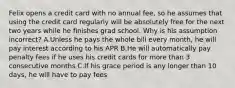 Felix opens a credit card with no annual fee, so he assumes that using the credit card regularly will be absolutely free for the next two years while he finishes grad school. Why is his assumption incorrect? A.Unless he pays the whole bill every month, he will pay interest according to his APR B.He will automatically pay penalty fees if he uses his credit cards for more than 3 consecutive months C.If his grace period is any longer than 10 days, he will have to pay fees