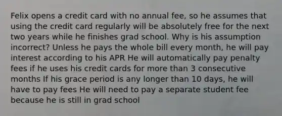 Felix opens a credit card with no annual fee, so he assumes that using the credit card regularly will be absolutely free for the next two years while he finishes grad school. Why is his assumption incorrect? Unless he pays the whole bill every month, he will pay interest according to his APR He will automatically pay penalty fees if he uses his credit cards for more than 3 consecutive months If his grace period is any longer than 10 days, he will have to pay fees He will need to pay a separate student fee because he is still in grad school