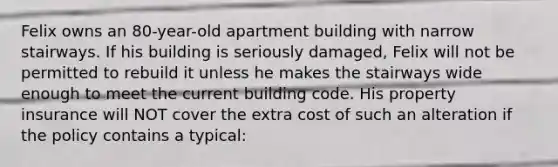 Felix owns an 80-year-old apartment building with narrow stairways. If his building is seriously damaged, Felix will not be permitted to rebuild it unless he makes the stairways wide enough to meet the current building code. His property insurance will NOT cover the extra cost of such an alteration if the policy contains a typical: