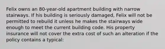 Felix owns an 80-year-old apartment building with narrow stairways. If his building is seriously damaged, Felix will not be permitted to rebuild it unless he makes the stairways wide enough to meet the current building code. His property insurance will not cover the extra cost of such an alteration if the policy contains a typical: