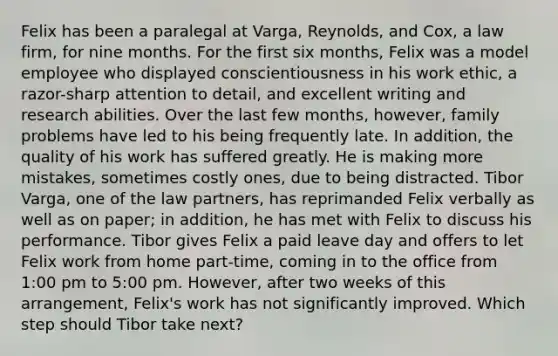 Felix has been a paralegal at Varga, Reynolds, and Cox, a law firm, for nine months. For the first six months, Felix was a model employee who displayed conscientiousness in his work ethic, a razor-sharp attention to detail, and excellent writing and research abilities. Over the last few months, however, family problems have led to his being frequently late. In addition, the quality of his work has suffered greatly. He is making more mistakes, sometimes costly ones, due to being distracted. Tibor Varga, one of the law partners, has reprimanded Felix verbally as well as on paper; in addition, he has met with Felix to discuss his performance. Tibor gives Felix a paid leave day and offers to let Felix work from home part-time, coming in to the office from 1:00 pm to 5:00 pm. However, after two weeks of this arrangement, Felix's work has not significantly improved. Which step should Tibor take next?