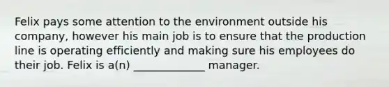 Felix pays some attention to the environment outside his company, however his main job is to ensure that the production line is operating efficiently and making sure his employees do their job. Felix is a(n) _____________ manager.