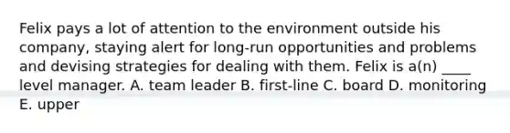 Felix pays a lot of attention to the environment outside his company, staying alert for long-run opportunities and problems and devising strategies for dealing with them. Felix is a(n) ____ level manager. A. team leader B. first-line C. board D. monitoring E. upper