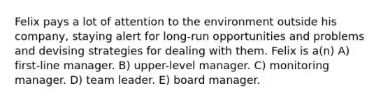 Felix pays a lot of attention to the environment outside his company, staying alert for long-run opportunities and problems and devising strategies for dealing with them. Felix is a(n) A) first-line manager. B) upper-level manager. C) monitoring manager. D) team leader. E) board manager.