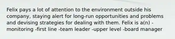 Felix pays a lot of attention to the environment outside his company, staying alert for long-run opportunities and problems and devising strategies for dealing with them. Felix is a(n) -monitoring -first line -team leader -upper level -board manager