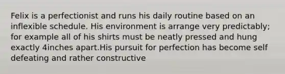 Felix is a perfectionist and runs his daily routine based on an inflexible schedule. His environment is arrange very predictably; for example all of his shirts must be neatly pressed and hung exactly 4inches apart.His pursuit for perfection has become self defeating and rather constructive