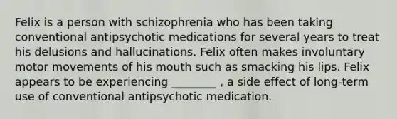 Felix is a person with schizophrenia who has been taking conventional antipsychotic medications for several years to treat his delusions and hallucinations. Felix often makes involuntary motor movements of his mouth such as smacking his lips. Felix appears to be experiencing ________ , a side effect of long-term use of conventional antipsychotic medication.