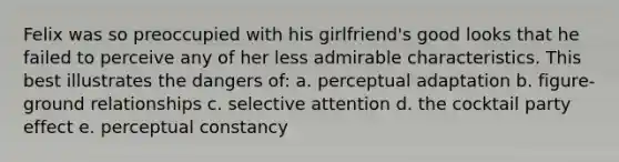 Felix was so preoccupied with his girlfriend's good looks that he failed to perceive any of her less admirable characteristics. This best illustrates the dangers of: a. perceptual adaptation b. figure-ground relationships c. selective attention d. the cocktail party effect e. perceptual constancy