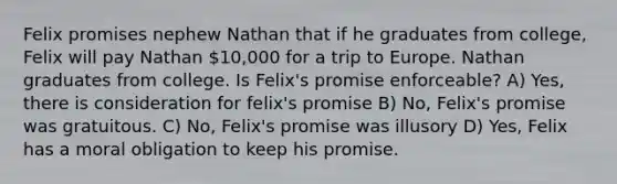 Felix promises nephew Nathan that if he graduates from college, Felix will pay Nathan 10,000 for a trip to Europe. Nathan graduates from college. Is Felix's promise enforceable? A) Yes, there is consideration for felix's promise B) No, Felix's promise was gratuitous. C) No, Felix's promise was illusory D) Yes, Felix has a moral obligation to keep his promise.