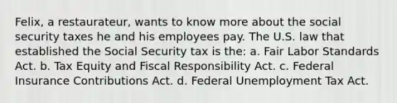 Felix, a restaurateur, wants to know more about the social security taxes he and his employees pay. The U.S. law that established the Social Security tax is the: a. Fair Labor Standards Act. b. Tax Equity and Fiscal Responsibility Act. c. Federal Insurance Contributions Act. d. Federal Unemployment Tax Act.