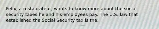 Felix, a restaurateur, wants to know more about the social security taxes he and his employees pay. The U.S. law that established the Social Security tax is the: