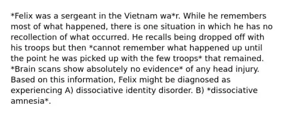 *Felix was a sergeant in the Vietnam wa*r. While he remembers most of what happened, there is one situation in which he has no recollection of what occurred. He recalls being dropped off with his troops but then *cannot remember what happened up until the point he was picked up with the few troops* that remained. *Brain scans show absolutely no evidence* of any head injury. Based on this information, Felix might be diagnosed as experiencing A) dissociative identity disorder. B) *dissociative amnesia*.