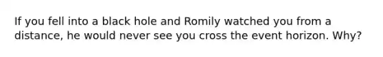 If you fell into a black hole and Romily watched you from a distance, he would never see you cross the event horizon. Why?