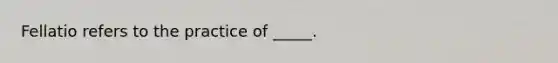 Fellatio refers to the practice of _____.