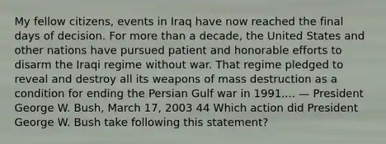 My fellow citizens, events in Iraq have now reached the final days of decision. For more than a decade, the United States and other nations have pursued patient and honorable efforts to disarm the Iraqi regime without war. That regime pledged to reveal and destroy all its weapons of mass destruction as a condition for ending the Persian Gulf war in 1991.... — President George W. Bush, March 17, 2003 44 Which action did President George W. Bush take following this statement?