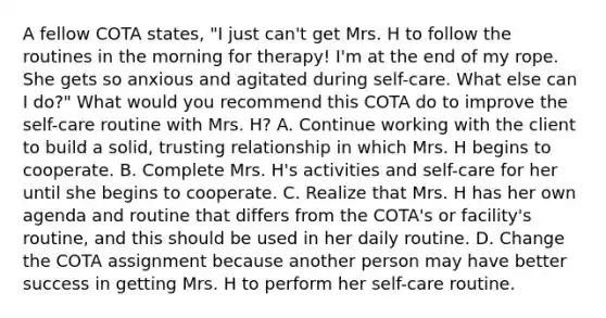 A fellow COTA states, "I just can't get Mrs. H to follow the routines in the morning for therapy! I'm at the end of my rope. She gets so anxious and agitated during self-care. What else can I do?" What would you recommend this COTA do to improve the self-care routine with Mrs. H? A. Continue working with the client to build a solid, trusting relationship in which Mrs. H begins to cooperate. B. Complete Mrs. H's activities and self-care for her until she begins to cooperate. C. Realize that Mrs. H has her own agenda and routine that differs from the COTA's or facility's routine, and this should be used in her daily routine. D. Change the COTA assignment because another person may have better success in getting Mrs. H to perform her self-care routine.