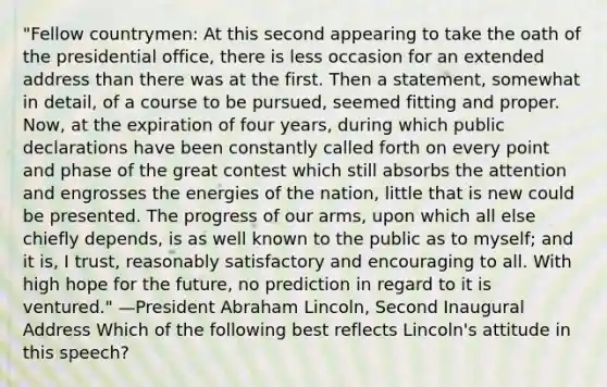 "Fellow countrymen: At this second appearing to take the oath of the presidential office, there is less occasion for an extended address than there was at the first. Then a statement, somewhat in detail, of a course to be pursued, seemed fitting and proper. Now, at the expiration of four years, during which public declarations have been constantly called forth on every point and phase of the great contest which still absorbs the attention and engrosses the energies of the nation, little that is new could be presented. The progress of our arms, upon which all else chiefly depends, is as well known to the public as to myself; and it is, I trust, reasonably satisfactory and encouraging to all. With high hope for the future, no prediction in regard to it is ventured." —President Abraham Lincoln, Second Inaugural Address Which of the following best reflects Lincoln's attitude in this speech?