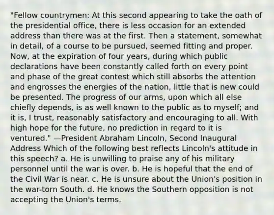 "Fellow countrymen: At this second appearing to take the oath of the presidential office, there is less occasion for an extended address than there was at the first. Then a statement, somewhat in detail, of a course to be pursued, seemed fitting and proper. Now, at the expiration of four years, during which public declarations have been constantly called forth on every point and phase of the great contest which still absorbs the attention and engrosses the energies of the nation, little that is new could be presented. The progress of our arms, upon which all else chiefly depends, is as well known to the public as to myself; and it is, I trust, reasonably satisfactory and encouraging to all. With high hope for the future, no prediction in regard to it is ventured." —President Abraham Lincoln, Second Inaugural Address Which of the following best reflects Lincoln's attitude in this speech? a. He is unwilling to praise any of his military personnel until the war is over. b. He is hopeful that the end of the Civil War is near. c. He is unsure about the Union's position in the war-torn South. d. He knows the Southern opposition is not accepting the Union's terms.